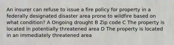 An insurer can refuse to issue a fire policy for property in a federally designated disaster area prone to wildfire based on what condition? A Ongoing drought B Zip code C The property is located in potentially threatened area D The property is located in an immediately threatened area