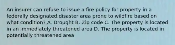 An insurer can refuse to issue a fire policy for property in a federally designated disaster area prone to wildfire based on what condition? A. Drought B. Zip code C. The property is located in an immediately threatened area D. The property is located in potentially threatened area