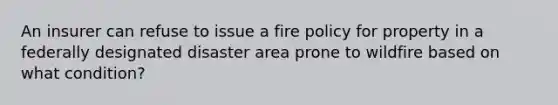 An insurer can refuse to issue a fire policy for property in a federally designated disaster area prone to wildfire based on what condition?