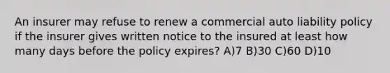 An insurer may refuse to renew a commercial auto liability policy if the insurer gives written notice to the insured at least how many days before the policy expires? A)7 B)30 C)60 D)10