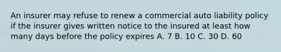 An insurer may refuse to renew a commercial auto liability policy if the insurer gives written notice to the insured at least how many days before the policy expires A. 7 B. 10 C. 30 D. 60