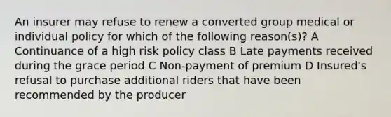 An insurer may refuse to renew a converted group medical or individual policy for which of the following reason(s)? A Continuance of a high risk policy class B Late payments received during the grace period C Non-payment of premium D Insured's refusal to purchase additional riders that have been recommended by the producer