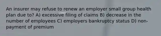 An insurer may refuse to renew an employer small group health plan due to? A) excessive filing of claims B) decrease in the number of employees C) employers bankruptcy status D) non-payment of premium