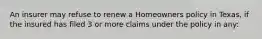 An insurer may refuse to renew a Homeowners policy in Texas, if the insured has filed 3 or more claims under the policy in any: