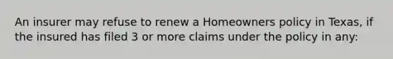 An insurer may refuse to renew a Homeowners policy in Texas, if the insured has filed 3 or more claims under the policy in any: