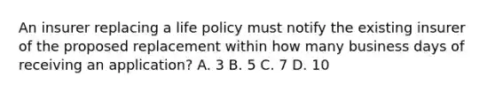 An insurer replacing a life policy must notify the existing insurer of the proposed replacement within how many business days of receiving an application? A. 3 B. 5 C. 7 D. 10