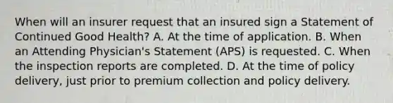 When will an insurer request that an insured sign a Statement of Continued Good Health? A. At the time of application. B. When an Attending Physician's Statement (APS) is requested. C. When the inspection reports are completed. D. At the time of policy delivery, just prior to premium collection and policy delivery.