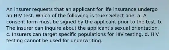 An insurer requests that an applicant for life insurance undergo an HIV test. Which of the following is true? Select one: a. A consent form must be signed by the applicant prior to the test. b. The insurer can inquire about the applicant's sexual orientation. c. Insurers can target specific populations for HIV testing. d. HIV testing cannot be used for underwriting.