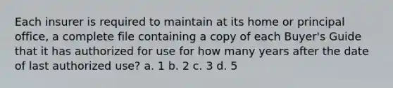 Each insurer is required to maintain at its home or principal office, a complete file containing a copy of each Buyer's Guide that it has authorized for use for how many years after the date of last authorized use? a. 1 b. 2 c. 3 d. 5