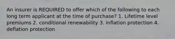 An insurer is REQUIRED to offer which of the following to each long term applicant at the time of purchase? 1. Lifetime level premiums 2. conditional renewability 3. inflation protection 4. deflation protection