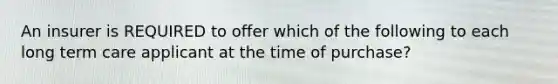 An insurer is REQUIRED to offer which of the following to each long term care applicant at the time of purchase?