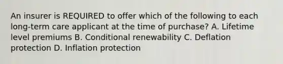 An insurer is REQUIRED to offer which of the following to each long-term care applicant at the time of purchase? A. Lifetime level premiums B. Conditional renewability C. Deflation protection D. Inflation protection
