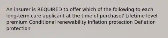 An insurer is REQUIRED to offer which of the following to each long-term care applicant at the time of purchase? Lifetime level premium Conditional renewability Inflation protection Deflation protection