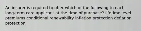 An insurer is required to offer which of the following to each long-term care applicant at the time of purchase? lifetime level premiums conditional renewability inflation protection deflation protection