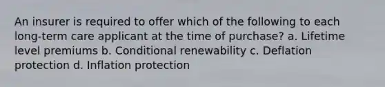 An insurer is required to offer which of the following to each long-term care applicant at the time of purchase? a. Lifetime level premiums b. Conditional renewability c. Deflation protection d. Inflation protection