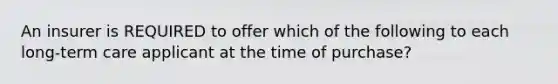 An insurer is REQUIRED to offer which of the following to each long-term care applicant at the time of purchase?