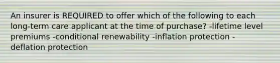 An insurer is REQUIRED to offer which of the following to each long-term care applicant at the time of purchase? -lifetime level premiums -conditional renewability -inflation protection -deflation protection