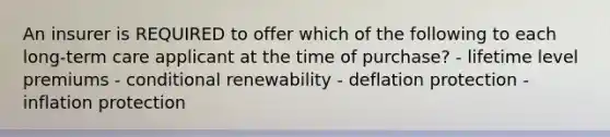 An insurer is REQUIRED to offer which of the following to each long-term care applicant at the time of purchase? - lifetime level premiums - conditional renewability - deflation protection - inflation protection