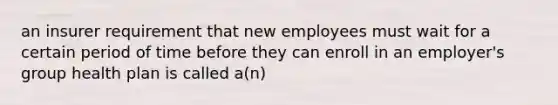 an insurer requirement that new employees must wait for a certain period of time before they can enroll in an employer's group health plan is called a(n)