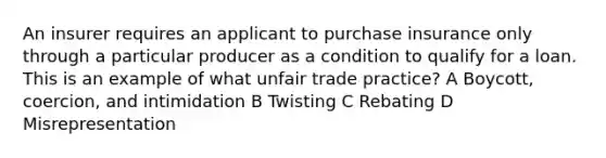 An insurer requires an applicant to purchase insurance only through a particular producer as a condition to qualify for a loan. This is an example of what unfair trade practice? A Boycott, coercion, and intimidation B Twisting C Rebating D Misrepresentation