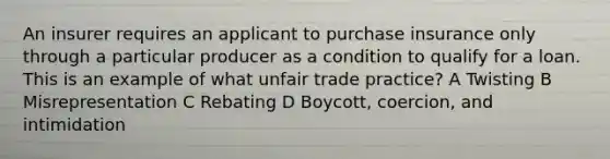 An insurer requires an applicant to purchase insurance only through a particular producer as a condition to qualify for a loan. This is an example of what unfair trade practice? A Twisting B Misrepresentation C Rebating D Boycott, coercion, and intimidation