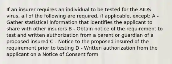 If an insurer requires an individual to be tested for the AIDS virus, all of the following are required, if applicable, except: A - Gather statistical information that identifies the applicant to share with other insurers B - Obtain notice of the requirement to test and written authorization from a parent or guardian of a proposed insured C - Notice to the proposed insured of the requirement prior to testing D - Written authorization from the applicant on a Notice of Consent form