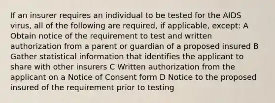 If an insurer requires an individual to be tested for the AIDS virus, all of the following are required, if applicable, except: A Obtain notice of the requirement to test and written authorization from a parent or guardian of a proposed insured B Gather statistical information that identifies the applicant to share with other insurers C Written authorization from the applicant on a Notice of Consent form D Notice to the proposed insured of the requirement prior to testing