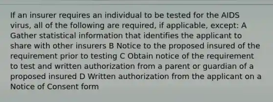 If an insurer requires an individual to be tested for the AIDS virus, all of the following are required, if applicable, except: A Gather statistical information that identifies the applicant to share with other insurers B Notice to the proposed insured of the requirement prior to testing C Obtain notice of the requirement to test and written authorization from a parent or guardian of a proposed insured D Written authorization from the applicant on a Notice of Consent form