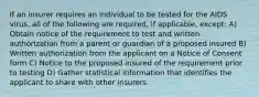 If an insurer requires an individual to be tested for the AIDS virus, all of the following are required, if applicable, except: A) Obtain notice of the requirement to test and written authorization from a parent or guardian of a proposed insured B) Written authorization from the applicant on a Notice of Consent form C) Notice to the proposed insured of the requirement prior to testing D) Gather statistical information that identifies the applicant to share with other insurers