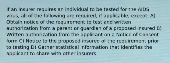 If an insurer requires an individual to be tested for the AIDS virus, all of the following are required, if applicable, except: A) Obtain notice of the requirement to test and written authorization from a parent or guardian of a proposed insured B) Written authorization from the applicant on a Notice of Consent form C) Notice to the proposed insured of the requirement prior to testing D) Gather statistical information that identifies the applicant to share with other insurers