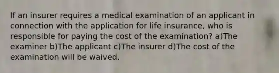 If an insurer requires a medical examination of an applicant in connection with the application for life insurance, who is responsible for paying the cost of the examination? a)The examiner b)The applicant c)The insurer d)The cost of the examination will be waived.