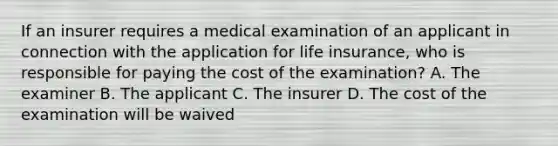 If an insurer requires a medical examination of an applicant in connection with the application for life insurance, who is responsible for paying the cost of the examination? A. The examiner B. The applicant C. The insurer D. The cost of the examination will be waived