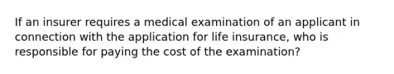 If an insurer requires a medical examination of an applicant in connection with the application for life insurance, who is responsible for paying the cost of the examination?