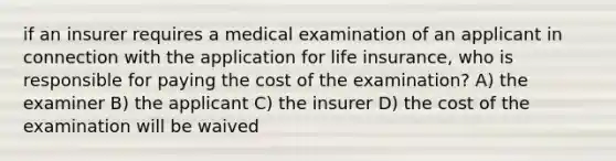 if an insurer requires a medical examination of an applicant in connection with the application for life insurance, who is responsible for paying the cost of the examination? A) the examiner B) the applicant C) the insurer D) the cost of the examination will be waived