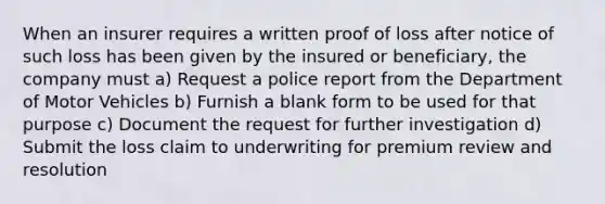 When an insurer requires a written proof of loss after notice of such loss has been given by the insured or beneficiary, the company must a) Request a police report from the Department of Motor Vehicles b) Furnish a blank form to be used for that purpose c) Document the request for further investigation d) Submit the loss claim to underwriting for premium review and resolution