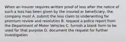 When an insurer requires written proof of loss after the notice of such a loss has been given by the insured or beneficiary, the company must A. submit the loss claim to underwriting for premium review and resolution B. request a police report from the Department of Motor Vehicles C. furnish a blank form to be used for that purpose D. document the request for further investigation