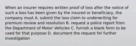 When an insurer requires written proof of loss after the notice of such a loss has been given by the insured or beneficiary, the company must A. submit the loss claim to underwriting for premium review and resolution B. request a police report from the Department of Motor Vehicles C. furnish a blank form to be used for that purpose D. document the request for further investigation