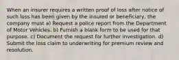 When an insurer requires a written proof of loss after notice of such loss has been given by the insured or beneficiary, the company must a) Request a police report from the Department of Motor Vehicles. b) Furnish a blank form to be used for that purpose. c) Document the request for further investigation. d) Submit the loss claim to underwriting for premium review and resolution.