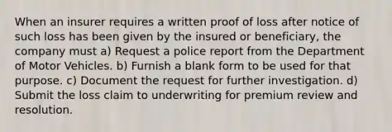 When an insurer requires a written proof of loss after notice of such loss has been given by the insured or beneficiary, the company must a) Request a police report from the Department of Motor Vehicles. b) Furnish a blank form to be used for that purpose. c) Document the request for further investigation. d) Submit the loss claim to underwriting for premium review and resolution.