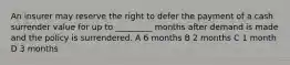 An insurer may reserve the right to defer the payment of a cash surrender value for up to _________ months after demand is made and the policy is surrendered. A 6 months B 2 months C 1 month D 3 months