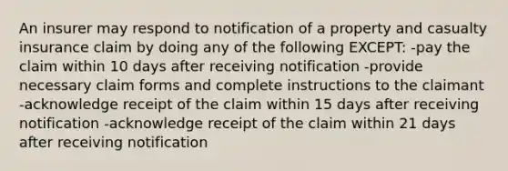 An insurer may respond to notification of a property and casualty insurance claim by doing any of the following EXCEPT: -pay the claim within 10 days after receiving notification -provide necessary claim forms and complete instructions to the claimant -acknowledge receipt of the claim within 15 days after receiving notification -acknowledge receipt of the claim within 21 days after receiving notification