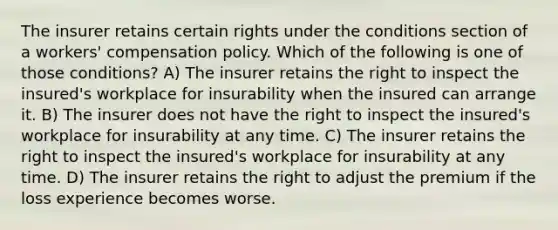 The insurer retains certain rights under the conditions section of a workers' compensation policy. Which of the following is one of those conditions? A) The insurer retains the right to inspect the insured's workplace for insurability when the insured can arrange it. B) The insurer does not have the right to inspect the insured's workplace for insurability at any time. C) The insurer retains the right to inspect the insured's workplace for insurability at any time. D) The insurer retains the right to adjust the premium if the loss experience becomes worse.