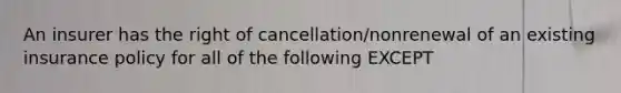 An insurer has the right of cancellation/nonrenewal of an existing insurance policy for all of the following EXCEPT