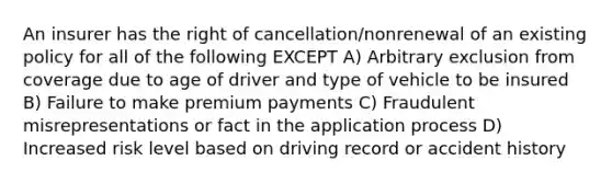 An insurer has the right of cancellation/nonrenewal of an existing policy for all of the following EXCEPT A) Arbitrary exclusion from coverage due to age of driver and type of vehicle to be insured B) Failure to make premium payments C) Fraudulent misrepresentations or fact in the application process D) Increased risk level based on driving record or accident history