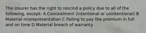 The insurer has the right to rescind a policy due to all of the following, except: A Concealment (intentional or unintentional) B Material misrepresentation C Failing to pay the premium in full and on time D Material breach of warranty