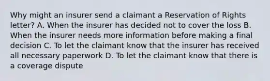 Why might an insurer send a claimant a Reservation of Rights letter? A. When the insurer has decided not to cover the loss B. When the insurer needs more information before making a final decision C. To let the claimant know that the insurer has received all necessary paperwork D. To let the claimant know that there is a coverage dispute