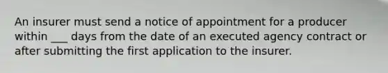 An insurer must send a notice of appointment for a producer within ___ days from the date of an executed agency contract or after submitting the first application to the insurer.