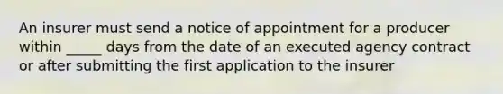 An insurer must send a notice of appointment for a producer within _____ days from the date of an executed agency contract or after submitting the first application to the insurer