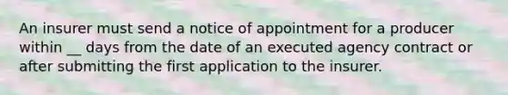 An insurer must send a notice of appointment for a producer within __ days from the date of an executed agency contract or after submitting the first application to the insurer.