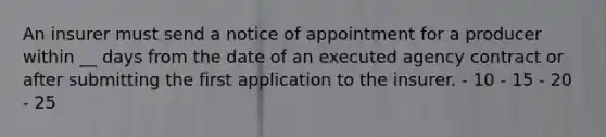 An insurer must send a notice of appointment for a producer within __ days from the date of an executed agency contract or after submitting the first application to the insurer. - 10 - 15 - 20 - 25